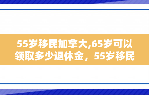 55岁移民加拿大,65岁可以领取多少退休金，55岁移民加拿大的全新生活篇章