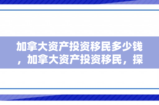 加拿大资产投资移民多少钱，加拿大资产投资移民，探索移民之路的新机遇