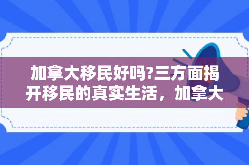 加拿大移民好吗?三方面揭开移民的真实生活，加拿大移民后的生活体验与感受