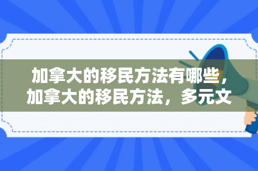 加拿大的移民方法有哪些，加拿大的移民方法，多元文化与包容性的体现