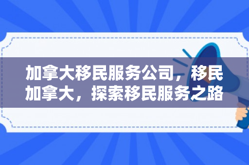 加拿大移民服务公司，移民加拿大，探索移民服务之路