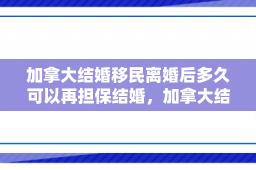 加拿大结婚移民离婚后多久可以再担保结婚，加拿大结婚移民与离婚，深度解析