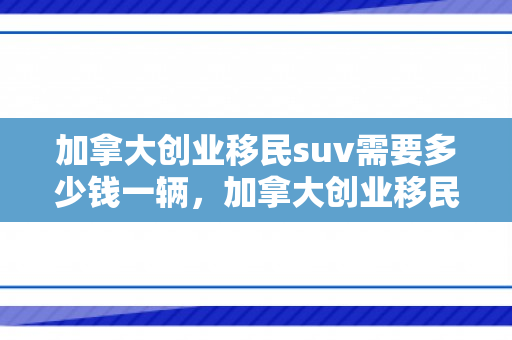 加拿大创业移民suv需要多少钱一辆，加拿大创业移民SUV，开启全新未来之路