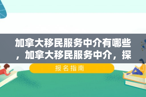 加拿大移民服务中介有哪些，加拿大移民服务中介，探索移民之路的引导者