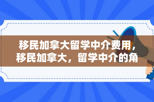 移民加拿大留学中介费用，移民加拿大，留学中介的角色与重要性
