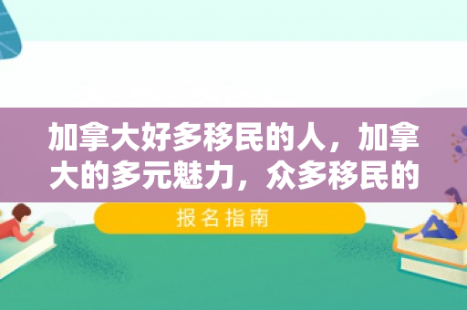 加拿大好多移民的人，加拿大的多元魅力，众多移民的繁荣故事