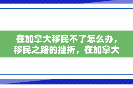 在加拿大移民不了怎么办，移民之路的挫折，在加拿大的不易之旅