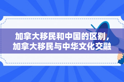 加拿大移民和中国的区别，加拿大移民与中华文化交融的独特魅力