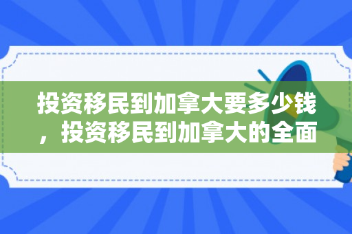 投资移民到加拿大要多少钱，投资移民到加拿大的全面指南