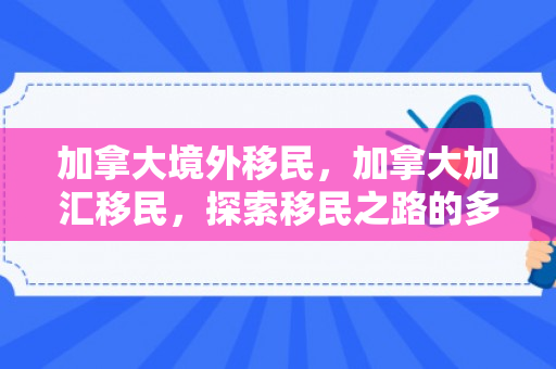 加拿大境外移民，加拿大加汇移民，探索移民之路的多元可能性