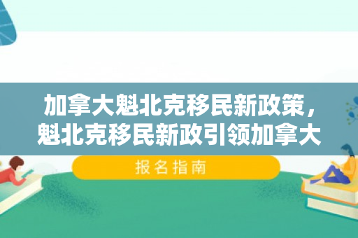 加拿大魁北克移民新政策，魁北克移民新政引领加拿大移民新篇章