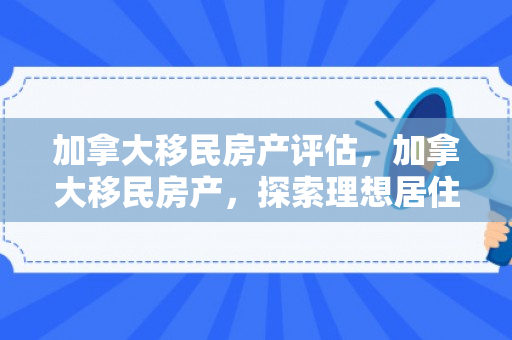 加拿大移民房产评估，加拿大移民房产，探索理想居住的新天地