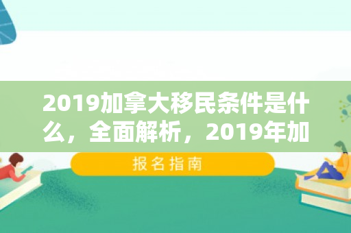 2019加拿大移民条件是什么，全面解析，2019年加拿大移民条件概览