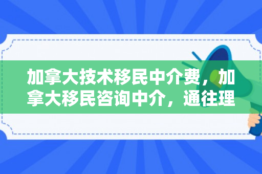 加拿大技术移民中介费，加拿大移民咨询中介，通往理想生活的桥梁