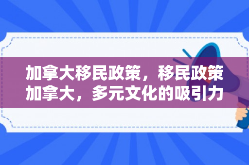 加拿大移民政策，移民政策加拿大，多元文化的吸引力与包容性