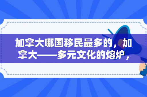 加拿大哪国移民最多的，加拿大——多元文化的熔炉，哪国移民最多？