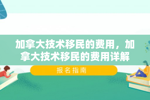 加拿大技术移民的费用，加拿大技术移民的费用详解