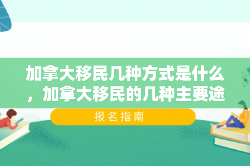 加拿大移民几种方式是什么，加拿大移民的几种主要途径