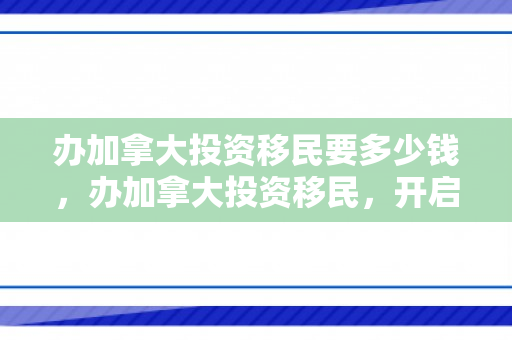 办加拿大投资移民要多少钱，办加拿大投资移民，开启全新的海外生活之旅