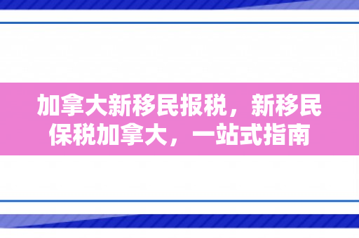 加拿大新移民报税，新移民保税加拿大，一站式指南