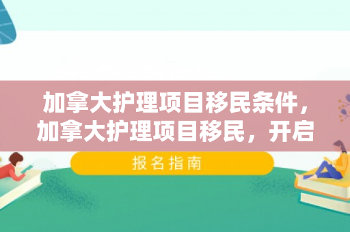 加拿大护理项目移民条件，加拿大护理项目移民，开启全新生活篇章