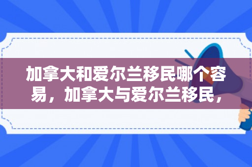加拿大和爱尔兰移民哪个容易，加拿大与爱尔兰移民，交汇的历史与现今