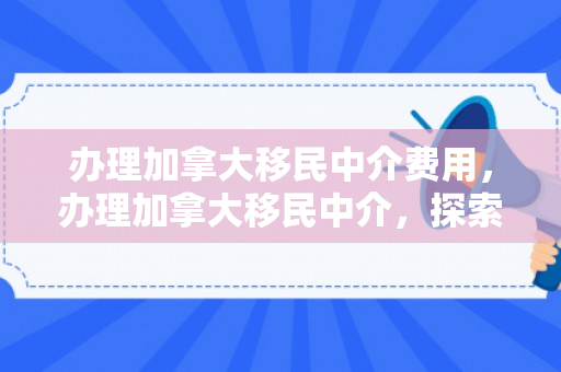 办理加拿大移民中介费用，办理加拿大移民中介，探索移民之路的明灯