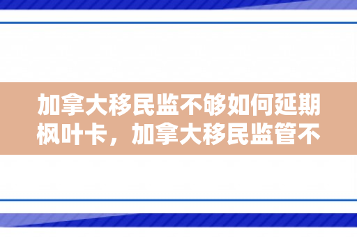 加拿大移民监不够如何延期枫叶卡，加拿大移民监管不足，挑战与改进路径