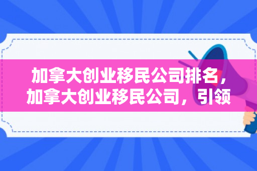 加拿大创业移民公司排名，加拿大创业移民公司，引领创业梦想的领航者