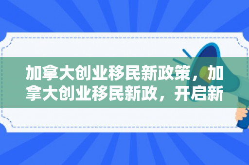 加拿大创业移民新政策，加拿大创业移民新政，开启新时代移民篇章