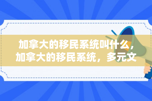 加拿大的移民系统叫什么，加拿大的移民系统，多元文化的融合与包容