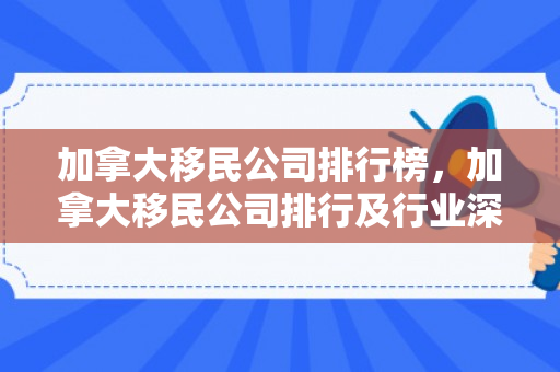 加拿大移民公司排行榜，加拿大移民公司排行及行业深度解析