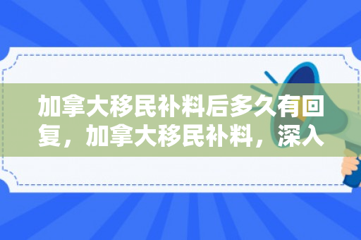 加拿大移民补料后多久有回复，加拿大移民补料，深入了解与应对策略