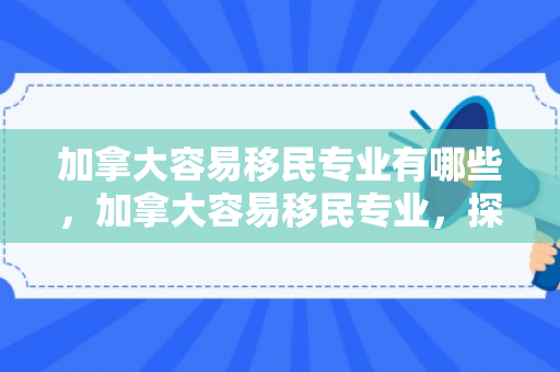 加拿大容易移民专业有哪些，加拿大容易移民专业，探索热门与前景