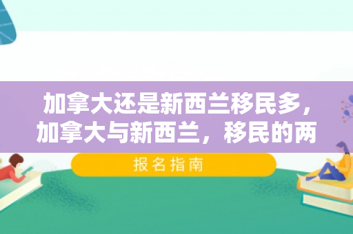 加拿大还是新西兰移民多，加拿大与新西兰，移民的两大热门目的地