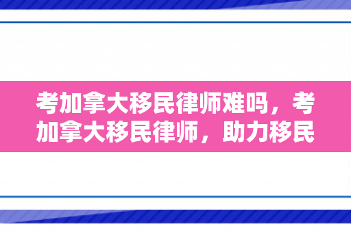 考加拿大移民律师难吗，考加拿大移民律师，助力移民之路的专业导航