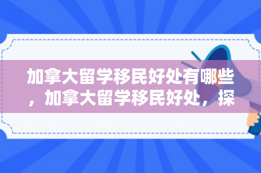 加拿大留学移民好处有哪些，加拿大留学移民好处，探索双重机遇的魅力