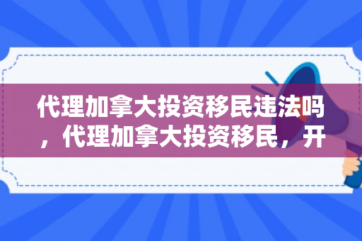 代理加拿大投资移民违法吗，代理加拿大投资移民，开启全新海外生活之旅