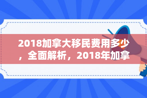 2018加拿大移民费用多少，全面解析，2018年加拿大移民费用详解
