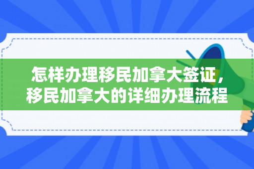 怎样办理移民加拿大签证，移民加拿大的详细办理流程与注意事项