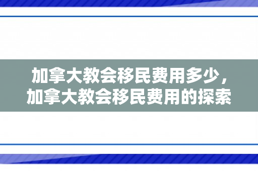 加拿大教会移民费用多少，加拿大教会移民费用的探索与解析