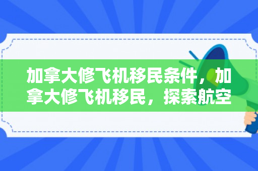 加拿大修飞机移民条件，加拿大修飞机移民，探索航空技术与移民之路