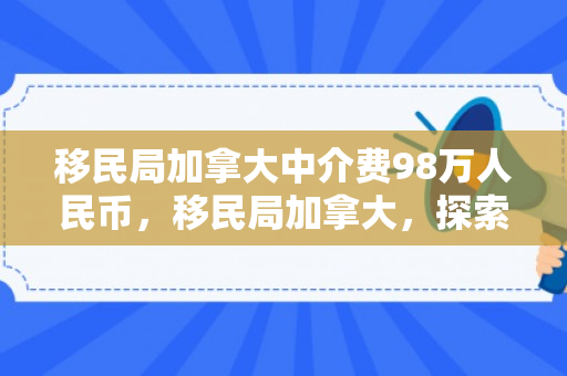 移民局加拿大中介费98万人民币，移民局加拿大，探索移民之路的引领者