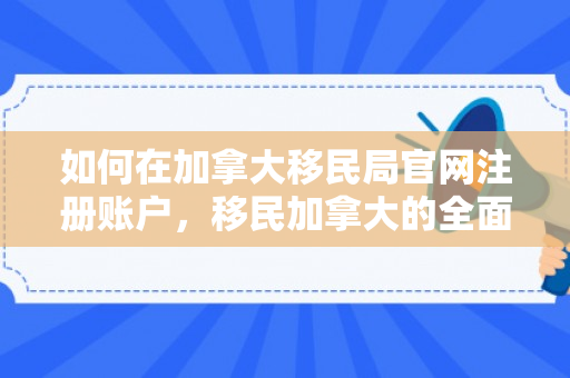 如何在加拿大移民局官网注册账户，移民加拿大的全面指南，一步步实现您的梦想