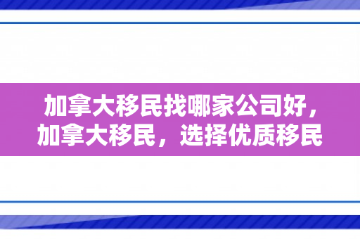 加拿大移民找哪家公司好，加拿大移民，选择优质移民机构的指南