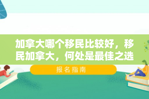 加拿大哪个移民比较好，移民加拿大，何处是最佳之选？