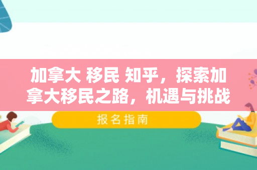 加拿大 移民 知乎，探索加拿大移民之路，机遇与挑战并存