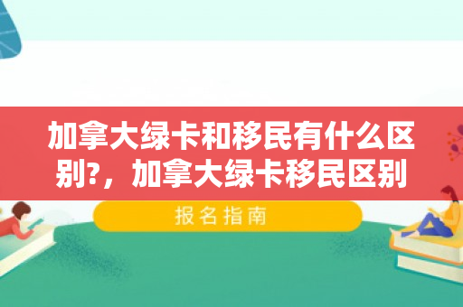 加拿大绿卡和移民有什么区别?，加拿大绿卡移民区别解析