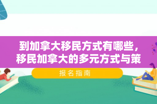 到加拿大移民方式有哪些，移民加拿大的多元方式与策略选择
