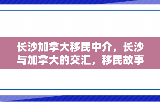 长沙加拿大移民中介，长沙与加拿大的交汇，移民故事的新篇章
